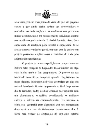 se a vantagem, no meu ponto de vista, de que são projetos
curtos e que ainda assim podem ser interrompidos e
mudados. As informações e as mudanças nos permitem
mudar de rumo, tanto em nossas opções individuais quanto
nas escolhas organizacionais. E não há demérito nisso. Essa
capacidade de mudança pode revelar a capacidade de se
ajustar a novas verdades que fazem com que de projeto em
projeto possamos ampliar nossa expectativa de vida pelo
acúmulo de experiências.
O projeto da nossa expedição em cumprir com os
220km pelas margens da Lagoa dos Patos também era algo
com início, meio e fim programados. O projeto na sua
totalidade somente se cumpriria quando chegássemos no
nosso destino. Entretanto, a divisão do projeto em dias era
natural. Isso havia ficado comprovado ao final do primeiro
dia de remadas. Todos os dias teríamos que trabalhar com
um planejamento específico considerando o ambiente
externo e interno do empreendimento. Externamente o
clima e a geografia eram elementos que nos impactavam
diretamente sem que nós tivéssemos controle sobre eles. A
força para vencer os obstáculos do ambiente externo

53

 