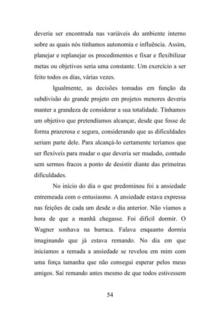 deveria ser encontrada nas variáveis do ambiente interno
sobre as quais nós tínhamos autonomia e influência. Assim,
planejar e replanejar os procedimentos e fixar e flexibilizar
metas ou objetivos seria uma constante. Um exercício a ser
feito todos os dias, várias vezes.
Igualmente, as decisões tomadas em função da
subdivisão do grande projeto em projetos menores deveria
manter a grandeza de considerar a sua totalidade. Tínhamos
um objetivo que pretendíamos alcançar, desde que fosse de
forma prazerosa e segura, considerando que as dificuldades
seriam parte dele. Para alcançá-lo certamente teríamos que
ser flexíveis para mudar o que deveria ser mudado, contudo
sem sermos fracos a ponto de desistir diante das primeiras
dificuldades.
No início do dia o que predominou foi a ansiedade
entremeada com o entusiasmo. A ansiedade estava expressa
nas feições de cada um desde o dia anterior. Não víamos a
hora de que a manhã chegasse. Foi difícil dormir. O
Wagner sonhava na barraca. Falava enquanto dormia
imaginando que já estava remando. No dia em que
iniciamos a remada a ansiedade se revelou em mim com
uma força tamanha que não consegui esperar pelos meus
amigos. Saí remando antes mesmo de que todos estivessem

54

 