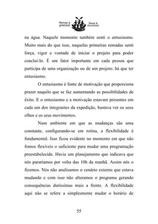 na água. Naquele momento também senti o entusiasmo.
Muito mais do que isso, naquelas primeiras remadas senti
força, vigor e vontade de iniciar o projeto para poder
conclui-lo. É um fator importante em cada pessoa que
participa de uma organização ou de um projeto: há que ter
entusiasmo.
O entusiasmo é fonte de motivação que proporciona
prazer naquilo que se faz aumentando as possibilidades de
êxito. E o entusiasmo e a motivação estavam presentes em
cada um dos integrantes da expedição, bastava ver os seus
olhos e os seus movimentos.
Num ambiente em que as mudanças são uma
constante, configurando-se em rotina, a flexibilidade é
fundamental. Isso ficou evidente no momento em que não
fomos flexíveis o suficiente para mudar uma programação
preestabelecida. Havia um planejamento que indicava que
nós pararíamos por volta das 10h da manhã. Assim nós o
fizemos. Nós não analisamos o cenário externo que estava
mudando e com isso não alteramos o programa gerando
consequências duríssimas mais a frente. A flexibilidade
aqui não se refere a simplesmente mudar o horário de

55

 