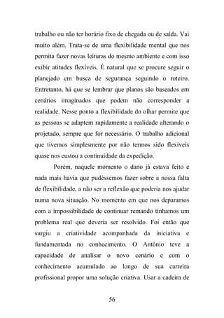 trabalho ou não ter horário fixo de chegada ou de saída. Vai
muito além. Trata-se de uma flexibilidade mental que nos
permita fazer novas leituras do mesmo ambiente e com isso
exibir atitudes flexíveis. É natural que se procure seguir o
planejado em busca de segurança seguindo o roteiro.
Entretanto, há que se lembrar que planos são baseados em
cenários imaginados que podem não corresponder a
realidade. Nesse ponto a flexibilidade do olhar permite que
as pessoas se adaptem rapidamente a realidade alterando o
projetado, sempre que for necessário. O trabalho adicional
que tivemos simplesmente por não termos sido flexíveis
quase nos custou a continuidade da expedição.
Porém, naquele momento o dano já estava feito e
nada mais havia que pudéssemos fazer sobre a nossa falta
de flexibilidade, a não ser a reflexão que poderia nos ajudar
numa nova situação. No momento em que nos deparamos
com a impossibilidade de continuar remando tínhamos um
problema real que deveria ser resolvido. Foi então que
surgiu a criatividade acompanhada da iniciativa e
fundamentada no conhecimento. O Antônio teve a
capacidade de analisar o novo cenário e com o
conhecimento acumulado ao longo de sua carreira
profissional propor uma solução criativa. Usar a cadeira de

56

 