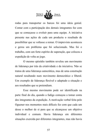 rodas para transportar os barcos foi uma ideia genial.
Contar com a participação dos demais integrantes fez com
que se começasse a evoluir para uma equipe. A iniciativa
presente nas ações de cada um produziu o resultado de
possibilitar que se voltasse a remar. O imprevisto aconteceu
e gerou um problema que foi solucionado. Mas foi o
trabalho, com um forte espírito de superação, que colocou a
expedição de volta ao jogo.
O mesmo episódio também revelou um movimento
de liderança por trás da criatividade e da iniciativa. Não se
tratou de uma liderança autocrática, mas de uma construção
natural resultando num movimento democrático e liberal.
Um exemplo de liderança flexível e adaptado a situação e
aos resultados que se pretendiam.
Esse mesmo movimento pode ser identificado na
parte final do dia, quando a fadiga começou a tomar conta
dos integrantes da expedição. A motivação verbal feita pelo
Oguener nos momentos mais difíceis fez com que cada um
desse o melhor de si para que se alcançasse um objetivo
individual e comum. Havia liderança em diferentes
situações exercida por diferentes integrantes, mas não havia

57

 