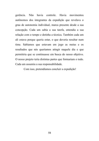 gerência.

Não

havia

controle.

Havia

movimentos

autônomos dos integrantes da expedição que revelava o
grau de autonomia individual, marca presente desde a sua
concepção. Cada um sabia a sua tarefa, entendia a sua
relação com o tempo e detinha a técnica. Também cada um
ali estava porque queria estar, o que deveria resultar num
time. Sabíamos que estavam em jogo as metas e os
resultados que nós queríamos atingir naquele dia e que
permitiria que se continuasse em busca do nosso objetivo.
O nosso projeto teria distintas partes que formariam o todo.
Cada um assumiu a sua responsabilidade.
Com isso, pretendíamos concluir a expedição!

58

 