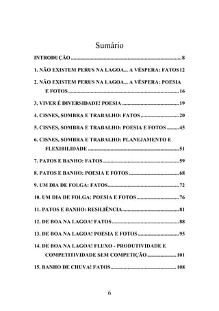 Sumário
INTRODUÇÃO .................................................................................... 8
1. NÃO EXISTEM PERUS NA LAGOA... A VÉSPERA: FATOS 12
2. NÃO EXISTEM PERUS NA LAGOA... A VÉSPERA: POESIA
E FOTOS .................................................................................... 16
3. VIVER É DIVERSIDADE! POESIA ........................................... 19
4. CISNES, SOMBRA E TRABALHO: FATOS ............................. 20
5. CISNES, SOMBRA E TRABALHO: POESIA E FOTOS ......... 45
6. CISNES, SOMBRA E TRABALHO: PLANEJAMENTO E
FLEXIBILIDADE ..................................................................... 51
7. PATOS E BANHO: FATOS .......................................................... 59
8. PATOS E BANHO: POESIA E FOTOS ...................................... 68
9. UM DIA DE FOLGA: FATOS ...................................................... 72
10. UM DIA DE FOLGA: POESIA E FOTOS ................................ 76
11. PATOS E BANHO: RESILIÊNCIA ........................................... 81
12. DE BOA NA LAGOA! FATOS ................................................... 88
13. DE BOA NA LAGOA! POESIA E FOTOS ............................... 95
14. DE BOA NA LAGOA! FLUXO - PRODUTIVIDADE E
COMPETITIVIDADE SEM COMPETIÇÃO ...................... 101
15. BANHO DE CHUVA! FATOS .................................................. 108

6

 