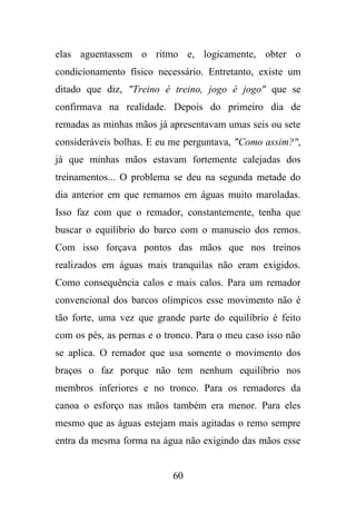elas aguentassem o ritmo e, logicamente, obter o
condicionamento físico necessário. Entretanto, existe um
ditado que diz, "Treino é treino, jogo é jogo" que se
confirmava na realidade. Depois do primeiro dia de
remadas as minhas mãos já apresentavam umas seis ou sete
consideráveis bolhas. E eu me perguntava, "Como assim?",
já que minhas mãos estavam fortemente calejadas dos
treinamentos... O problema se deu na segunda metade do
dia anterior em que remamos em águas muito maroladas.
Isso faz com que o remador, constantemente, tenha que
buscar o equilíbrio do barco com o manuseio dos remos.
Com isso forçava pontos das mãos que nos treinos
realizados em águas mais tranquilas não eram exigidos.
Como consequência calos e mais calos. Para um remador
convencional dos barcos olímpicos esse movimento não é
tão forte, uma vez que grande parte do equilíbrio é feito
com os pés, as pernas e o tronco. Para o meu caso isso não
se aplica. O remador que usa somente o movimento dos
braços o faz porque não tem nenhum equilíbrio nos
membros inferiores e no tronco. Para os remadores da
canoa o esforço nas mãos também era menor. Para eles
mesmo que as águas estejam mais agitadas o remo sempre
entra da mesma forma na água não exigindo das mãos esse

60

 