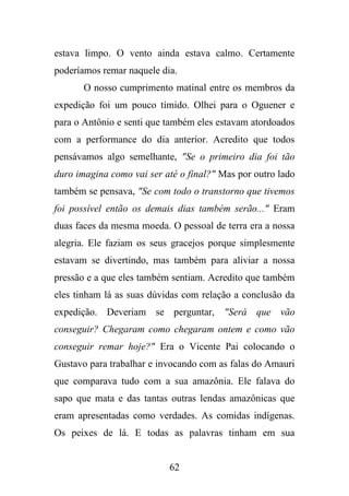 estava limpo. O vento ainda estava calmo. Certamente
poderíamos remar naquele dia.
O nosso cumprimento matinal entre os membros da
expedição foi um pouco tímido. Olhei para o Oguener e
para o Antônio e senti que também eles estavam atordoados
com a performance do dia anterior. Acredito que todos
pensávamos algo semelhante, "Se o primeiro dia foi tão
duro imagina como vai ser até o final?" Mas por outro lado
também se pensava, "Se com todo o transtorno que tivemos
foi possível então os demais dias também serão..." Eram
duas faces da mesma moeda. O pessoal de terra era a nossa
alegria. Ele faziam os seus gracejos porque simplesmente
estavam se divertindo, mas também para aliviar a nossa
pressão e a que eles também sentiam. Acredito que também
eles tinham lá as suas dúvidas com relação a conclusão da
expedição. Deveriam se perguntar, "Será que vão
conseguir? Chegaram como chegaram ontem e como vão
conseguir remar hoje?" Era o Vicente Pai colocando o
Gustavo para trabalhar e invocando com as falas do Amauri
que comparava tudo com a sua amazônia. Ele falava do
sapo que mata e das tantas outras lendas amazônicas que
eram apresentadas como verdades. As comidas indígenas.
Os peixes de lá. E todas as palavras tinham em sua

62

 