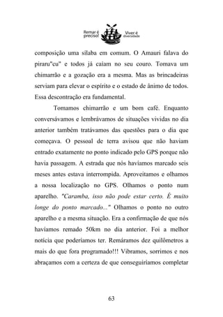 composição uma sílaba em comum. O Amauri falava do
piraru"cu" e todos já caíam no seu couro. Tomava um
chimarrão e a gozação era a mesma. Mas as brincadeiras
serviam para elevar o espírito e o estado de ânimo de todos.
Essa descontração era fundamental.
Tomamos chimarrão e um bom café. Enquanto
conversávamos e lembrávamos de situações vividas no dia
anterior também tratávamos das questões para o dia que
começava. O pessoal de terra avisou que não haviam
entrado exatamente no ponto indicado pelo GPS porque não
havia passagem. A estrada que nós havíamos marcado seis
meses antes estava interrompida. Aproveitamos e olhamos
a nossa localização no GPS. Olhamos o ponto num
aparelho. "Caramba, isso não pode estar certo. É muito
longe do ponto marcado..." Olhamos o ponto no outro
aparelho e a mesma situação. Era a confirmação de que nós
havíamos remado 50km no dia anterior. Foi a melhor
notícia que poderíamos ter. Remáramos dez quilômetros a
mais do que fora programado!!! Vibramos, sorrimos e nos
abraçamos com a certeza de que conseguiríamos completar

63

 