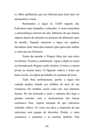 os 30km quilômetros que nos faltavam para mais uma vez
alcançarmos a meta.
Retornamos à lagoa às 11h20 naquele dia.
Estávamos mais tranquilos e relaxados. A nossa autoestima
e autoconfiança estavam em alta. Sabíamos do que éramos
capazes depois de enfrentar no primeiro dia diferentes tipos
de desafio. Naquele momento a lagoa nos ajudava.
Decidimos fazer intervalos menores para aproveitar melhor
o vento que nos favorecia.
Numa das paradas o Wagner falou das suas dores
novamente. Fizemos a substituição. Agora a dupla na canoa
era formada pelo Wagner e pelo Antônio. O mais e o menos
jovem no mesmo barco. O Oguener voltava a remar um
barco escola, seu objeto de trabalho na academia de remo.
Tudo fluía perfeitamente, porém a lagoa tem
vontade própria forjada nos milhões de anos de sua
existência. Ela também, assim como nós, tem inúmeras
facetas. De um momento a outro a calmaria deu lugar a
grandes marolas, mas o deslocamento dos barcos
continuava bom. Aquela sensação de que estávamos
surfando voltava. Às vezes nos dava a impressão de que
estávamos num parque de diversões. Porém, o vento
continuava a aumentar e as marolas também. Elas

64

 