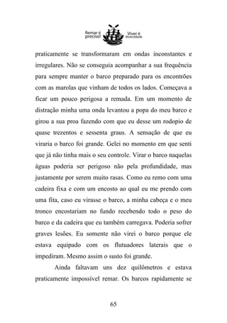 praticamente se transformaram em ondas inconstantes e
irregulares. Não se conseguia acompanhar a sua frequência
para sempre manter o barco preparado para os encontrões
com as marolas que vinham de todos os lados. Começava a
ficar um pouco perigosa a remada. Em um momento de
distração minha uma onda levantou a popa do meu barco e
girou a sua proa fazendo com que eu desse um rodopio de
quase trezentos e sessenta graus. A sensação de que eu
viraria o barco foi grande. Gelei no momento em que senti
que já não tinha mais o seu controle. Virar o barco naquelas
águas poderia ser perigoso não pela profundidade, mas
justamente por serem muito rasas. Como eu remo com uma
cadeira fixa e com um encosto ao qual eu me prendo com
uma fita, caso eu virasse o barco, a minha cabeça e o meu
tronco encostariam no fundo recebendo todo o peso do
barco e da cadeira que eu também carregava. Poderia sofrer
graves lesões. Eu somente não virei o barco porque ele
estava equipado com os flutuadores laterais que o
impediram. Mesmo assim o susto foi grande.
Ainda faltavam uns dez quilômetros e estava
praticamente impossível remar. Os barcos rapidamente se

65

 