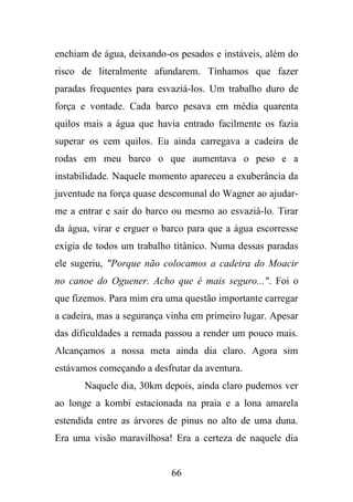 enchiam de água, deixando-os pesados e instáveis, além do
risco de literalmente afundarem. Tínhamos que fazer
paradas frequentes para esvaziá-los. Um trabalho duro de
força e vontade. Cada barco pesava em média quarenta
quilos mais a água que havia entrado facilmente os fazia
superar os cem quilos. Eu ainda carregava a cadeira de
rodas em meu barco o que aumentava o peso e a
instabilidade. Naquele momento apareceu a exuberância da
juventude na força quase descomunal do Wagner ao ajudarme a entrar e sair do barco ou mesmo ao esvaziá-lo. Tirar
da água, virar e erguer o barco para que a água escorresse
exigia de todos um trabalho titânico. Numa dessas paradas
ele sugeriu, "Porque não colocamos a cadeira do Moacir
no canoe do Oguener. Acho que é mais seguro...". Foi o
que fizemos. Para mim era uma questão importante carregar
a cadeira, mas a segurança vinha em primeiro lugar. Apesar
das dificuldades a remada passou a render um pouco mais.
Alcançamos a nossa meta ainda dia claro. Agora sim
estávamos começando a desfrutar da aventura.
Naquele dia, 30km depois, ainda claro pudemos ver
ao longe a kombi estacionada na praia e a lona amarela
estendida entre as árvores de pinus no alto de uma duna.
Era uma visão maravilhosa! Era a certeza de naquele dia

66

 