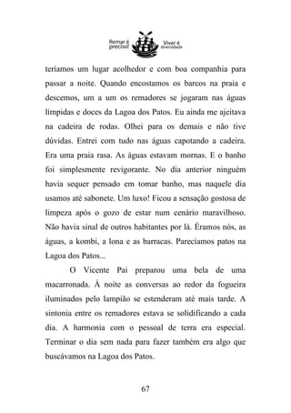 teríamos um lugar acolhedor e com boa companhia para
passar a noite. Quando encostamos os barcos na praia e
descemos, um a um os remadores se jogaram nas águas
límpidas e doces da Lagoa dos Patos. Eu ainda me ajeitava
na cadeira de rodas. Olhei para os demais e não tive
dúvidas. Entrei com tudo nas águas capotando a cadeira.
Era uma praia rasa. As águas estavam mornas. E o banho
foi simplesmente revigorante. No dia anterior ninguém
havia sequer pensado em tomar banho, mas naquele dia
usamos até sabonete. Um luxo! Ficou a sensação gostosa de
limpeza após o gozo de estar num cenário maravilhoso.
Não havia sinal de outros habitantes por lá. Éramos nós, as
águas, a kombi, a lona e as barracas. Parecíamos patos na
Lagoa dos Patos...
O Vicente Pai preparou uma bela de uma
macarronada. Á noite as conversas ao redor da fogueira
iluminados pelo lampião se estenderam até mais tarde. A
sintonia entre os remadores estava se solidificando a cada
dia. A harmonia com o pessoal de terra era especial.
Terminar o dia sem nada para fazer também era algo que
buscávamos na Lagoa dos Patos.

67

 
