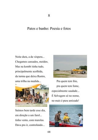 8

Patos e banho: Poesia e fotos

Noite dura, a da véspera...
Chegamos cansados, moídos.
Mas na kombi tinha tudo,
principalmente acolhida,
da turma que deixa Rastro,
uma trilha na medida...

Pra quem tem frio,
pra quem tem fome,
especialmente saudade...
É Selvagem só no nome,
no mais é pura amizade!

Saímos bem tarde esse dia,
em direção a um farol...
tinha vento, com marolas.
Dava pra ir, controlando...
68

 