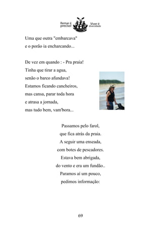 Uma que outra "embarcava"
e o porão ia encharcando...

De vez em quando : - Pra praia!
Tinha que tirar a agua,
senão o barco afundava!
Estamos ficando cancheiros,
mas cansa, parar toda hora
e atrasa a jornada,
mas tudo bem, vam'bora...

Passamos pelo farol,
que fica atrás da praia.
A seguir uma enseada,
com botes de pescadores.
Estava bem abrigada,
do vento e era um fundão..
Paramos aí um pouco,
pedimos informação:

69

 