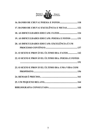16. BANHO DE CHUVA! POESIA E FOTOS .............................. 118
17. BANHO DE CHUVA! EXCELÊNCIA E METAS.................. 122
18. AS DIFICULDADES EDUCAM: FATOS ............................... 124
19. AS DIFICULDADES EDUCAM: POESIA E FOTOS ........... 131
20. AS DIFICULDADES EDUCAM: EXCELÊNCIA É UM
PROCESSO CONTÍNUO ....................................................... 137
21. O SEXTO E PROVÁVEL ÚLTIMO DIA: FATOS ................ 142
22. O SEXTO E PROVÁVEL ÚLTIMO DIA: POESIA E FOTOS
................................................................................................... 151
23. O SEXTO E PROVÁVEL ÚLTIMO DIA: UMA VIDA COM
PROPÓSITO ............................................................................ 156
24. REMAR É PRECISO... ............................................................. 161
25. UM PEQUENO RELATO... ...................................................... 164
BIBLIOGRAFIA CONSULTADA ................................................. 168

7

 