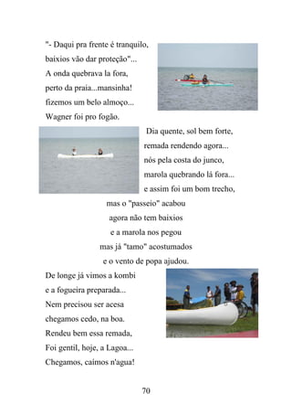 "- Daqui pra frente é tranquilo,
baixios vão dar proteção"...
A onda quebrava la fora,
perto da praia...mansinha!
fizemos um belo almoço...
Wagner foi pro fogão.
Dia quente, sol bem forte,
remada rendendo agora...
nós pela costa do junco,
marola quebrando lá fora...
e assim foi um bom trecho,
mas o "passeio" acabou
agora não tem baixios
e a marola nos pegou
mas já "tamo" acostumados
e o vento de popa ajudou.
De longe já vimos a kombi
e a fogueira preparada...
Nem precisou ser acesa
chegamos cedo, na boa.
Rendeu bem essa remada,
Foi gentil, hoje, a Lagoa...
Chegamos, caímos n'agua!

70

 