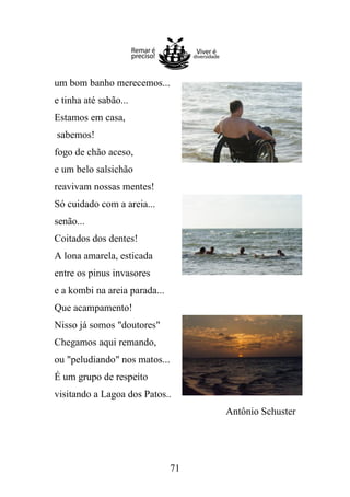 um bom banho merecemos...
e tinha até sabão...
Estamos em casa,
sabemos!
fogo de chão aceso,
e um belo salsichão
reavivam nossas mentes!
Só cuidado com a areia...
senão...
Coitados dos dentes!
A lona amarela, esticada
entre os pinus invasores
e a kombi na areia parada...
Que acampamento!
Nisso já somos "doutores"
Chegamos aqui remando,
ou "peludiando" nos matos...
É um grupo de respeito
visitando a Lagoa dos Patos..
Antônio Schuster

71

 