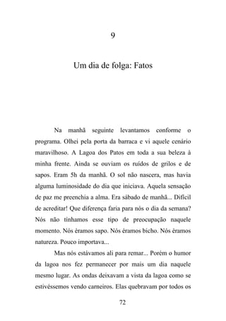 9

Um dia de folga: Fatos

Na

manhã

seguinte

levantamos

conforme

o

programa. Olhei pela porta da barraca e vi aquele cenário
maravilhoso. A Lagoa dos Patos em toda a sua beleza à
minha frente. Ainda se ouviam os ruídos de grilos e de
sapos. Eram 5h da manhã. O sol não nascera, mas havia
alguma luminosidade do dia que iniciava. Aquela sensação
de paz me preenchia a alma. Era sábado de manhã... Difícil
de acreditar! Que diferença faria para nós o dia da semana?
Nós não tínhamos esse tipo de preocupação naquele
momento. Nós éramos sapo. Nós éramos bicho. Nós éramos
natureza. Pouco importava...
Mas nós estávamos ali para remar... Porém o humor
da lagoa nos fez permanecer por mais um dia naquele
mesmo lugar. As ondas deixavam a vista da lagoa como se
estivéssemos vendo carneiros. Elas quebravam por todos os
72

 