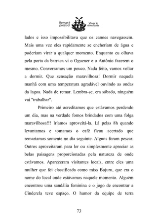 lados e isso impossibilitava que os canoes navegassem.
Mais uma vez eles rapidamente se encheriam de água e
poderiam virar a qualquer momento. Enquanto eu olhava
pela porta da barraca vi o Oguener e o Antônio fazerem o
mesmo. Conversamos um pouco. Nada feito, vamos voltar
a dormir. Que sensação maravilhosa! Dormir naquela
manhã com uma temperatura agradável ouvindo as ondas
da lagoa. Nada de remar. Lembra-se, era sábado, ninguém
vai "trabalhar".
Primeiro até acreditamos que estávamos perdendo
um dia, mas na verdade fomos brindados com uma folga
maravilhosa!!! Iríamos aproveitá-la. Lá pelas 8h quando
levantamos e tomamos o café ficou acertado que
remaríamos somente no dia seguinte. Alguns foram pescar.
Outros aproveitaram para ler ou simplesmente apreciar as
belas paisagens proporcionadas pela natureza de onde
estávamos. Apareceram visitantes locais, entre eles uma
mulher que foi classificada como miss Bojuru, que era o
nome do local onde estávamos naquele momento. Alguém
encontrou uma sandália feminina e o jogo de encontrar a
Cinderela teve espaço. O humor da equipe de terra

73

 