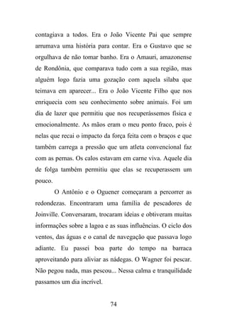 contagiava a todos. Era o João Vicente Pai que sempre
arrumava uma história para contar. Era o Gustavo que se
orgulhava de não tomar banho. Era o Amauri, amazonense
de Rondônia, que comparava tudo com a sua região, mas
alguém logo fazia uma gozação com aquela sílaba que
teimava em aparecer... Era o João Vicente Filho que nos
enriquecia com seu conhecimento sobre animais. Foi um
dia de lazer que permitiu que nos recuperássemos física e
emocionalmente. As mãos eram o meu ponto fraco, pois é
nelas que recai o impacto da força feita com o braços e que
também carrega a pressão que um atleta convencional faz
com as pernas. Os calos estavam em carne viva. Aquele dia
de folga também permitiu que elas se recuperassem um
pouco.
O Antônio e o Oguener começaram a percorrer as
redondezas. Encontraram uma família de pescadores de
Joinville. Conversaram, trocaram ideias e obtiveram muitas
informações sobre a lagoa e as suas influências. O ciclo dos
ventos, das águas e o canal de navegação que passava logo
adiante. Eu passei boa parte do tempo na barraca
aproveitando para aliviar as nádegas. O Wagner foi pescar.
Não pegou nada, mas pescou... Nessa calma e tranquilidade
passamos um dia incrível.

74

 