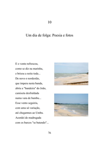 10

Um dia de folga: Poesia e fotos

E o vento refrescou,
como se diz na marinha,
e brisou a noite toda...
De novo o nordestão,
que impera nesta banda,
abriu a "bandeira" do João,
camiseta desfraldada
numa vara de bambu...
Esse vento seguiria,
com uma só variação,
até chegarmos ao Umbu.
Acordei de madrugada
com os barcos "se batendo"...

76

 