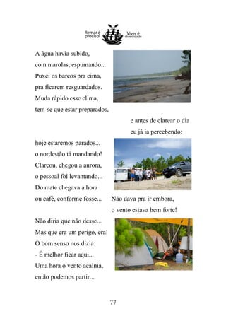 A água havia subido,
com marolas, espumando...
Puxei os barcos pra cima,
pra ficarem resguardados.
Muda rápido esse clima,
tem-se que estar preparados,
e antes de clarear o dia
eu já ia percebendo:
hoje estaremos parados...
o nordestão tá mandando!
Clareou, chegou a aurora,
o pessoal foi levantando...
Do mate chegava a hora
ou café, conforme fosse...

Não dava pra ir embora,
o vento estava bem forte!

Não diria que não desse...
Mas que era um perigo, era!
O bom senso nos dizia:
- É melhor ficar aqui...
Uma hora o vento acalma,
então podemos partir...

77

 