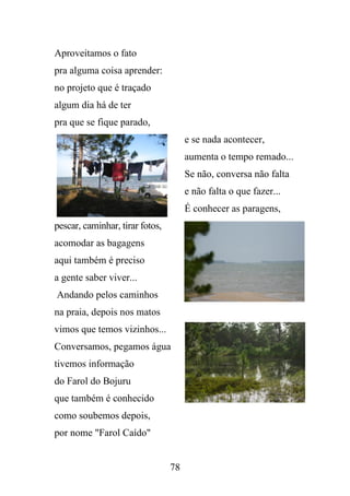 Aproveitamos o fato
pra alguma coisa aprender:
no projeto que é traçado
algum dia há de ter
pra que se fique parado,
e se nada acontecer,
aumenta o tempo remado...
Se não, conversa não falta
e não falta o que fazer...
É conhecer as paragens,
pescar, caminhar, tirar fotos,
acomodar as bagagens
aqui também é preciso
a gente saber viver...
Andando pelos caminhos
na praia, depois nos matos
vimos que temos vizinhos...
Conversamos, pegamos água
tivemos informação
do Farol do Bojuru
que também é conhecido
como soubemos depois,
por nome "Farol Caído"

78

 
