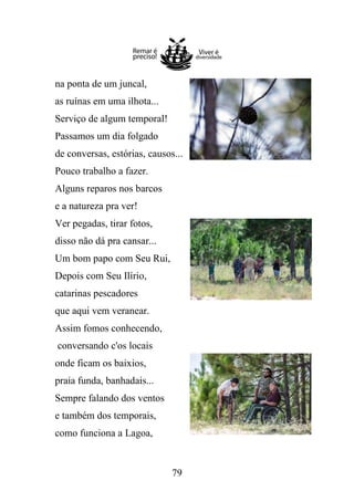 na ponta de um juncal,
as ruínas em uma ilhota...
Serviço de algum temporal!
Passamos um dia folgado
de conversas, estórias, causos...
Pouco trabalho a fazer.
Alguns reparos nos barcos
e a natureza pra ver!
Ver pegadas, tirar fotos,
disso não dá pra cansar...
Um bom papo com Seu Rui,
Depois com Seu Ilírio,
catarinas pescadores
que aqui vem veranear.
Assim fomos conhecendo,
conversando c'os locais
onde ficam os baixios,
praia funda, banhadais...
Sempre falando dos ventos
e também dos temporais,
como funciona a Lagoa,

79

 