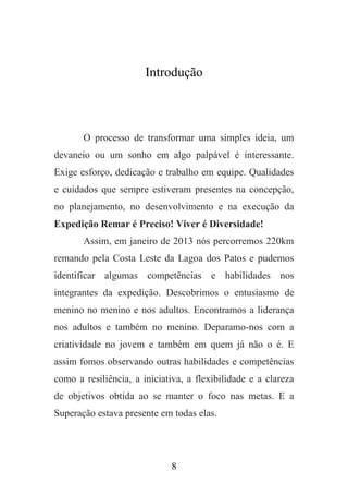 Introdução

O processo de transformar uma simples ideia, um
devaneio ou um sonho em algo palpável é interessante.
Exige esforço, dedicação e trabalho em equipe. Qualidades
e cuidados que sempre estiveram presentes na concepção,
no planejamento, no desenvolvimento e na execução da
Expedição Remar é Preciso! Viver é Diversidade!
Assim, em janeiro de 2013 nós percorremos 220km
remando pela Costa Leste da Lagoa dos Patos e pudemos
identificar algumas competências e habilidades nos
integrantes da expedição. Descobrimos o entusiasmo de
menino no menino e nos adultos. Encontramos a liderança
nos adultos e também no menino. Deparamo-nos com a
criatividade no jovem e também em quem já não o é. E
assim fomos observando outras habilidades e competências
como a resiliência, a iniciativa, a flexibilidade e a clareza
de objetivos obtida ao se manter o foco nas metas. E a
Superação estava presente em todas elas.

8

 