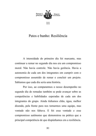 11

Patos e banho: Resiliência

A intensidade do primeiro dia foi marcante, mas
continuar a remar no segundo dia nos era um compromisso
moral. Não havia controle. Não havia gerência. Havia a
autonomia de cada um dos integrantes em cumprir com o
compromisso assumido de remar e concluir um projeto.
Sabíamos que cada dia seria uma história.
Por isso, ao compararmos o nosso desempenho no
segundo dia de remadas também se pode avançar sobre as
competências e habilidades esperadas de cada um dos
integrantes do grupo. Ainda tínhamos chão, água, melhor
dizendo, pela frente para nos tornarmos uma equipe, mas
vontade não nos faltava. E foi essa vontade e esse
compromisso autônomo que demonstrou na prática que a
principal competência de que dispúnhamos era a resiliência.
81

 