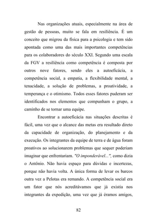 Nas organizações atuais, especialmente na área de
gestão de pessoas, muito se fala em resiliência. É um
conceito que migrou da física para a psicologia e tem sido
apontada como uma das mais importantes competências
para os colaboradores do século XXI. Segundo uma escala
da FGV a resiliência como competência é composta por
outros nove fatores, sendo eles a autoeficácia, a
competência social, a empatia, a flexibilidade mental, a
tenacidade, a solução de problemas, a proatividade, a
temperança e o otimismo. Todos esses fatores puderam ser
identificados nos elementos que compunham o grupo, a
caminho de se tornar uma equipe.
Encontrar a autoeficácia nas situações descritas é
fácil, uma vez que o alcance das metas era resultado direto
da capacidade de organização, do planejamento e da
execução. Os integrantes da equipe de terra e de água foram
proativos ao solucionarem problemas que sequer poderiam
imaginar que enfrentariam. "O imponderável...", como dizia
o Antônio. Não havia espaço para dúvidas e incertezas,
porque não havia volta. A única forma de levar os barcos
outra vez a Pelotas era remando. A competência social era
um fator que nós acreditávamos que já existia nos
integrantes da expedição, uma vez que já éramos amigos,

82

 