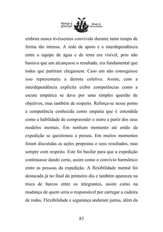 embora nunca tivéssemos convivido durante tanto tempo de
forma tão intensa. A rede de apoio e a interdependência
entre a equipe de água e de terra era visível, pois não
bastava que um alcançasse o resultado, era fundamental que
todos que partiram chegassem. Caso um não conseguisse
isso representaria a derrota coletiva. Assim, com a
interdependência explícita exibir competências como a
escuta empática se dava por uma simples questão de
objetivos, mas também de respeito. Reforça-se nesse ponto
a competência conhecida como empatia que é entendida
como a habilidade de compreender o outro a partir dos seus
modelos mentais. Em nenhum momento até então da
expedição se questionou a pessoa. Em muitos momentos
foram discutidas as ações propostas e seus resultados, mas
sempre com respeito. Este foi basilar para que a expedição
continuasse dando certo, assim como o convívio harmônico
entre as pessoas da expedição. A flexibilidade mental foi
destacada já no final do primeiro dia e também apareceu na
troca de barcos entre os integrantes, assim como na
mudança de quem seria o responsável por carregar a cadeira
de rodas. Flexibilidade e segurança andaram juntas, além da

83

 
