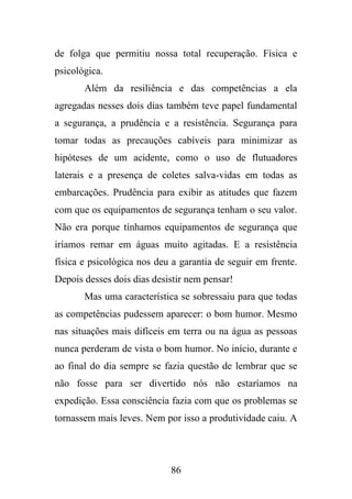 de folga que permitiu nossa total recuperação. Física e
psicológica.
Além da resiliência e das competências a ela
agregadas nesses dois dias também teve papel fundamental
a segurança, a prudência e a resistência. Segurança para
tomar todas as precauções cabíveis para minimizar as
hipóteses de um acidente, como o uso de flutuadores
laterais e a presença de coletes salva-vidas em todas as
embarcações. Prudência para exibir as atitudes que fazem
com que os equipamentos de segurança tenham o seu valor.
Não era porque tínhamos equipamentos de segurança que
iríamos remar em águas muito agitadas. E a resistência
física e psicológica nos deu a garantia de seguir em frente.
Depois desses dois dias desistir nem pensar!
Mas uma característica se sobressaiu para que todas
as competências pudessem aparecer: o bom humor. Mesmo
nas situações mais difíceis em terra ou na água as pessoas
nunca perderam de vista o bom humor. No início, durante e
ao final do dia sempre se fazia questão de lembrar que se
não fosse para ser divertido nós não estaríamos na
expedição. Essa consciência fazia com que os problemas se
tornassem mais leves. Nem por isso a produtividade caiu. A

86

 