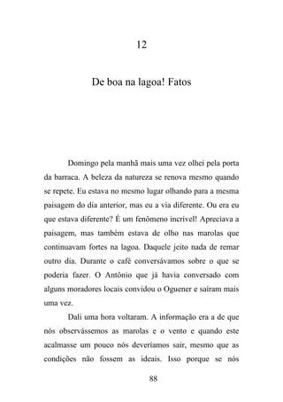 12

De boa na lagoa! Fatos

Domingo pela manhã mais uma vez olhei pela porta
da barraca. A beleza da natureza se renova mesmo quando
se repete. Eu estava no mesmo lugar olhando para a mesma
paisagem do dia anterior, mas eu a via diferente. Ou era eu
que estava diferente? É um fenômeno incrível! Apreciava a
paisagem, mas também estava de olho nas marolas que
continuavam fortes na lagoa. Daquele jeito nada de remar
outro dia. Durante o café conversávamos sobre o que se
poderia fazer. O Antônio que já havia conversado com
alguns moradores locais convidou o Oguener e saíram mais
uma vez.
Dali uma hora voltaram. A informação era a de que
nós observássemos as marolas e o vento e quando este
acalmasse um pouco nós deveríamos sair, mesmo que as
condições não fossem as ideais. Isso porque se nós
88

 