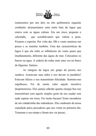 remássemos por uns dois ou três quilômetros naquelas
condições alcançaríamos uma outra baía da lagoa que
estava com as águas calmas. Era um risco, pequeno e
calculado,

que acreditávamos que valeria a pena.

Ficamos a espreita. Por volta das 10h o vento amainou um
pouco e as marolas também. Uma das características da
lagoa é que ela sofre as influências do vento quase que
imediatamente, diferente das águas do mar. Colocamos os
barcos na água. A cadeira de rodas mais uma vez no barco
do Oguener. Saímos.
As margens da lagoa um grupo de pessoa nos
saudava. Acenavam suas mãos e nos davam os parabéns!
Estavam felizes e nos transmitiam felicidade. Sentimo-nos
orgulhosos.

Foi

de

muito

valor

aquele

incentivo

despretensioso. Eles jamais saberão quanta energia boa nos
transmitiram com aquele simples gesto de nos saudar sem
nada esperar em troca. Foi muito bacana! Eram moradores
de um cidadezinha das redondezas. Eles souberam da nossa
expedição pelos pescadores que nos viram no primeiro dia.
Tomaram o seu tempo e foram nos ver passar...

89

 