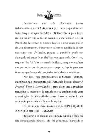 Entendemos

que

três

elementos

foram

indispensáveis: a (1) Autonomia para fazer o que deve ser
feito porque se quer fazê-lo; a (2) Excelência para fazer
melhor aquilo que se faz ao somar as experiências; e o (3)
Propósito de atrelar os nossos desejos a uma causa maior
do que nós mesmos. Percorrer o trajeto na totalidade já não
era mais uma obrigação, porque o propósito pode ser
alcançado até antes de se finalizar o programado. Com isso,
o que se fez foi feito em estado de fluxo, porque se evoluiu
em pouco tempo de grupo para equipe e depois para um
time, sempre buscando resultados individuais e coletivos.
Por isso, nós parafraseamos o General Pompeu,
eternizado pelo poeta português Fernando Pessoa: Remar é
Preciso! Viver é Diversidade! - para dizer que a precisão
requerida no exercício da remada esteve em harmonia com
a aceitação da diversidade como fonte e estímulo de
superação para cada um dentro da equipe.
Foi assim que identificamos que A SUPERAÇÃO É
A MARCA DO SER HUMANO!
Registrar a expedição em Poesia, Fatos e Fotos foi
um consequência natural. Ela foi concebida, planejada e

9

 