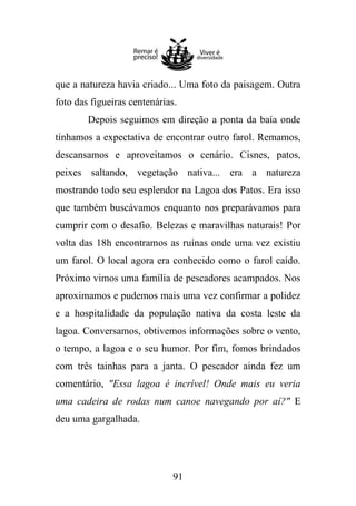 que a natureza havia criado... Uma foto da paisagem. Outra
foto das figueiras centenárias.
Depois seguimos em direção a ponta da baía onde
tínhamos a expectativa de encontrar outro farol. Remamos,
descansamos e aproveitamos o cenário. Cisnes, patos,
peixes saltando, vegetação nativa... era a natureza
mostrando todo seu esplendor na Lagoa dos Patos. Era isso
que também buscávamos enquanto nos preparávamos para
cumprir com o desafio. Belezas e maravilhas naturais! Por
volta das 18h encontramos as ruínas onde uma vez existiu
um farol. O local agora era conhecido como o farol caído.
Próximo vimos uma família de pescadores acampados. Nos
aproximamos e pudemos mais uma vez confirmar a polidez
e a hospitalidade da população nativa da costa leste da
lagoa. Conversamos, obtivemos informações sobre o vento,
o tempo, a lagoa e o seu humor. Por fim, fomos brindados
com três tainhas para a janta. O pescador ainda fez um
comentário, "Essa lagoa é incrível! Onde mais eu veria
uma cadeira de rodas num canoe navegando por aí?" E
deu uma gargalhada.

91

 