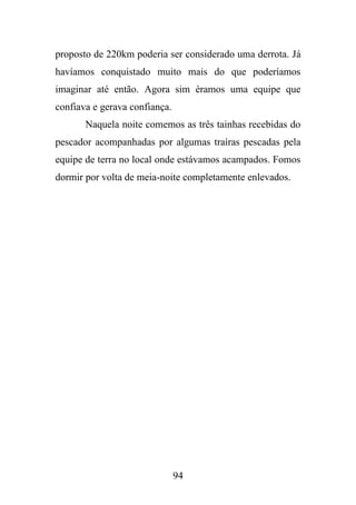 proposto de 220km poderia ser considerado uma derrota. Já
havíamos conquistado muito mais do que poderíamos
imaginar até então. Agora sim éramos uma equipe que
confiava e gerava confiança.
Naquela noite comemos as três tainhas recebidas do
pescador acompanhadas por algumas traíras pescadas pela
equipe de terra no local onde estávamos acampados. Fomos
dormir por volta de meia-noite completamente enlevados.

94

 
