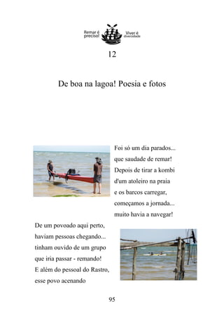 12

De boa na lagoa! Poesia e fotos

Foi só um dia parados...
que saudade de remar!
Depois de tirar a kombi
d'um atoleiro na praia
e os barcos carregar,
começamos a jornada...
muito havia a navegar!
De um povoado aqui perto,
haviam pessoas chegando...
tinham ouvido de um grupo
que iria passar - remando!
E além do pessoal do Rastro,
esse povo acenando
95

 