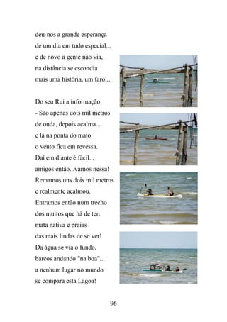 deu-nos a grande esperança
de um dia em tudo especial...
e de novo a gente não via,
na distância se escondia
mais uma história, um farol...

Do seu Rui a informação
- São apenas dois mil metros
de onda, depois acalma...
e lá na ponta do mato
o vento fica em revessa.
Daí em diante é fácil...
amigos então...vamos nessa!
Remamos uns dois mil metros
e realmente acalmou.
Entramos então num trecho
dos muitos que há de ter:
mata nativa e praias
das mais lindas de se ver!
Da água se via o fundo,
barcos andando "na boa"...
a nenhum lugar no mundo
se compara esta Lagoa!

96

 