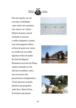Dia mui quente, de sol,
com boa visibilidade
e por muito nós remamos
sem nunca ver o farol...
Depois da praia, juncal
remando a noroeste
e enfim chegamos a ponta,
com uma pequena ilhota...
só bem de perto nós vimos
na sombra de um umbu
algumas ruínas de pedra
do farol do Bojuru!
Remamos em torno da ilhota,
saímos rumando ao sul,
não havia nenhum vento...
essa era nossa rota
pro próximo acampamento...
Vimos pessoas na praia,
paramos pra perguntar
onde fica a Barra Falsa...
lá teremos que passar.

97

 
