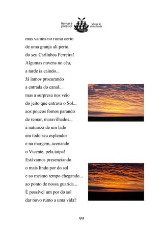 mas vamos no rumo certo
de uma granja ali perto,
do seu Carlinhos Ferreira!
Algumas nuvens no céu,
a tarde ia caindo...
Já íamos procurando
a entrada do canal...
mas a surpresa nos veio
do jeito que entrava o Sol...
aos poucos fomos parando
de remar, maravilhados...
a natureza de um lado
em todo seu esplendor
e na margem, acenando
o Vicente, pela taipa!
Estávamos presenciando
o mais lindo por do sol
e ao mesmo tempo chegando...
ao ponto de nossa guarida...
É possível um por do sol
dar novo rumo a uma vida?

99

 