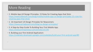 More Reading
◦ 1. Mobile App UX Design Principles: 15 Rules for Creating Apps that Stick:
https://www.altexsoft.com/blog/mobile/mobile-app-ux-design-principles-15-rules-for-
creating-apps-that-stick/
◦ 2. 16 Important UX Design Principles for Newcomers:
https://www.springboard.com/blog/ux-design-principles/
◦ 3. A Step-by-Step Guide To Building Your First Mobile App:
https://www.entrepreneur.com/article/231145
◦ 4. Building your first Android Application:
https://codelabs.developers.google.com/codelabs/build-your-first-android-app/#0
◦
 