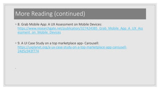 More Reading (continued)
◦ 8. Grab Mobile App: A UX Assessment on Mobile Devices:
https://www.researchgate.net/publication/327424385_Grab_Mobile_App_A_UX_Ass
essment_on_Mobile_Devices
◦ 9. A UI Case Study on a top marketplace app- Carousell:
https://uxplanet.org/a-ux-case-study-on-a-top-marketplace-app-carousell-
24d5c943f774
◦
 