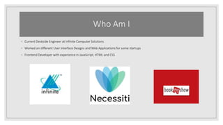 Who Am I
◦ Current Deskside Engineer at Infinite Computer Solutions
◦ Worked on different User Interface Designs and Web Applications for some startups
◦ Frontend Developer with experience in JavaScript, HTML and CSS
 