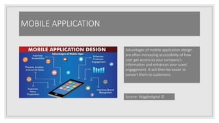 MOBILE APPLICATION
Advantages of mobile application design
are often increasing accessibility of how
user get access to your company’s
information and enhances your users’
engagement. It will then be easier to
convert them to customers.
Source: Wiggledigital ©
 