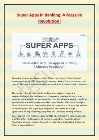 Super Apps in Banking: A Massive
Revolution!
According to American Express, 30% of SMEs had changed their financial
service provider by 2021, according to a survey. So what’s the most important
reason? The new financial institution provided several options ‘under one roof.
The number of single-use mobile banking apps has been increasing
exponentially over the past few years. However, a new type of app is now
available in the West from Southeast Asia. This will allow the Western world to
gain momentum and increase its market share. On the other hand, the digital
financial services sector may be disrupted by super apps in finance. Are lenders
to be concerned? Are super apps dangerous, or can they be a huge
opportunity for digital lending companies and the entire banking industry?
Super app is a term that dates back to 2010 when it was first used. Super app,
a platform that hosts a variety of solutions to combine financial and non-
financial or different types of financial services into a single digital product, is
today a strong platform.
 
