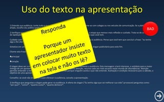 Uso do texto na apresentação
1.Entenda sua audiência. Junte tudo o que você sabe dela. Se for insuficiente, informe-se com colegas ou nos veículos de comunicação. Se a platéia for
ampla, escolha seu público preferencial.
2.Verifique o que você pode oferecer para aquela audiência. Esta é, de maneira geral, a etapa que merece mais reflexão e cuidado. Trata-se de um trabalho
de lapidação, combinando as necessidades da sua audiência e ampla oferta de soluções que você tem.
Cuidado com sua vaidade. Sua oferta é ampla, mas nem tudo, ou muito pouco, interessa à audiência. Pense que você tem que concluir a frase: “eu tenho
algo a lhe oferecer que vai melhorar sua vida”.
Sintetize em uma frase o que você pode oferecer à audiência. De preferência, busque um slogan publicitário para este fim.
Chame esta frase de core message, em inglês mesmo, porque core quer dizer:
♣principal
♣coração
O slogan deve ser a mensagem principal, mas também deve atingir emocionalmente a audiência. Esta mensagem criará interesse, o antídoto para o maior
inimigo de um apresentador: o devaneio da platéia. Interesse desperta atenção, recurso cada vez mais escasso neste mundo de abundâncias. Atenção
permite entender a mensagem. Entendimento é fundamental porque ninguém aceita o que não entende. Aceitação é condição necessária para a adesão, o
objetivo de uma apresentação.
Conselho: se você não encontrar o que oferecer à audiência, cancele a apresentação.
3.Verifique que perguntas o slogan pode gerar na audiência. A oferta do slogan (“Eu tenho algo que vai melhorar sua vida”) provocará perguntas como:
“por que?”, “como?”, “quanto custa?”, “quanto demora?”.
BAD
 