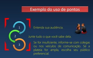 1
2
3
Exemplo do uso de pontos
Entenda sua audiência.
Se for insuficiente, informe-se com colegas
ou nos veículos de comunicação. Se a
plateia for ampla, escolha seu público
preferencial.
Junte tudo o que você sabe dela.
 
