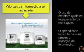 O uso da
metáfora ajuda na
interpretação da
mensagem.
O aprendizado
lúdico torna mais
simples a
absorção da
informação.
Valorize sua informação a ser
repassada
 