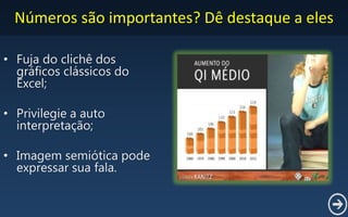 Números são importantes? Dê destaque a eles
• Fuja do clichê dos
gráficos clássicos do
Excel;
• Privilegie a auto
interpretação;
• Imagem semiótica pode
expressar sua fala.
 