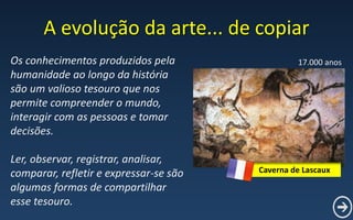 A evolução da arte... de copiar
Os conhecimentos produzidos pela
humanidade ao longo da história
são um valioso tesouro que nos
permite compreender o mundo,
interagir com as pessoas e tomar
decisões.
Ler, observar, registrar, analisar,
comparar, refletir e expressar-se são
algumas formas de compartilhar
esse tesouro.
Caverna de Lascaux
17.000 anos
 
